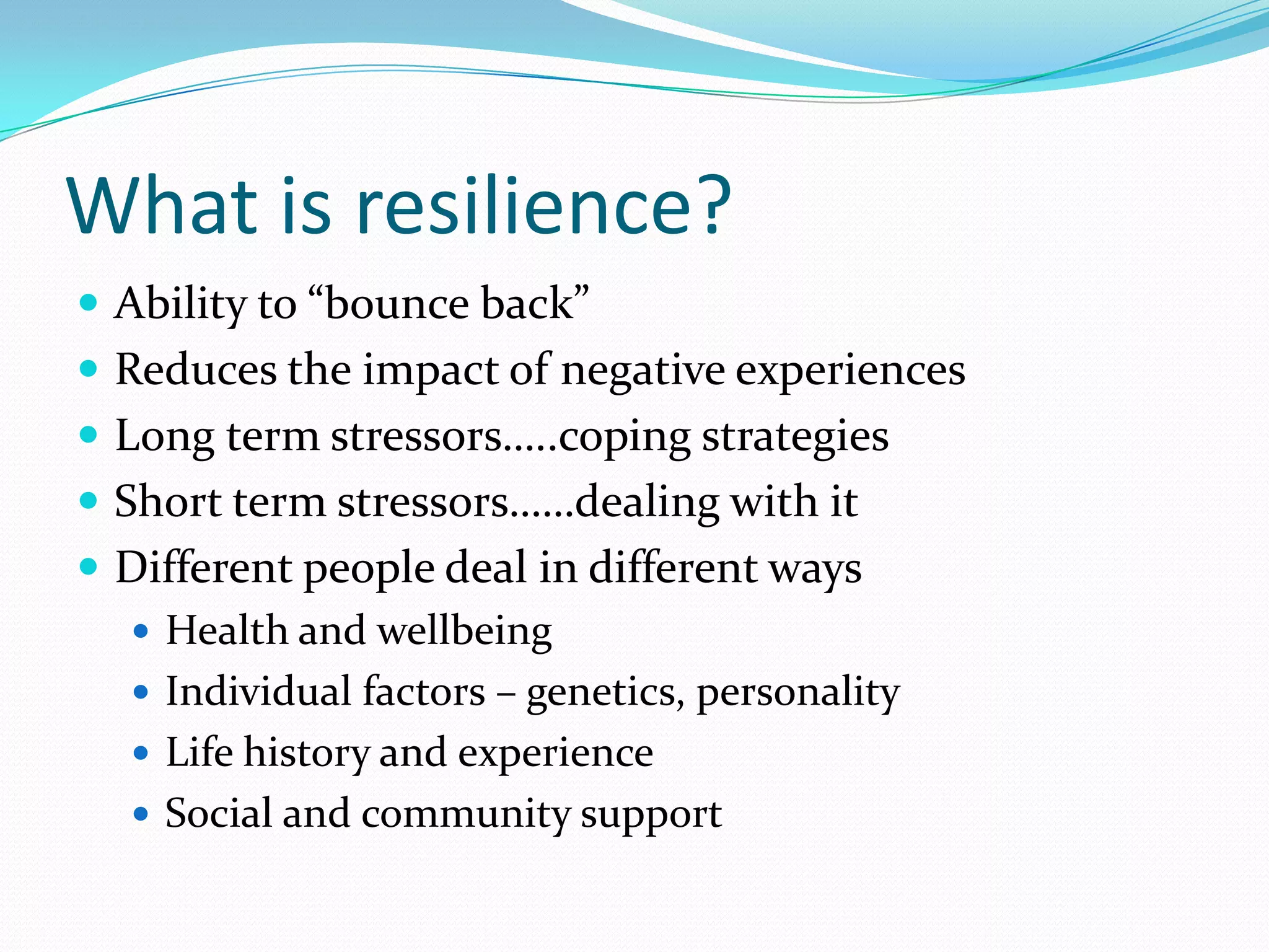 What is resilience?
 Ability to “bounce back”
 Reduces the impact of negative experiences
 Long term stressors…..coping strategies
 Short term stressors……dealing with it
 Different people deal in different ways
   Health and wellbeing
   Individual factors – genetics, personality
   Life history and experience
   Social and community support
 