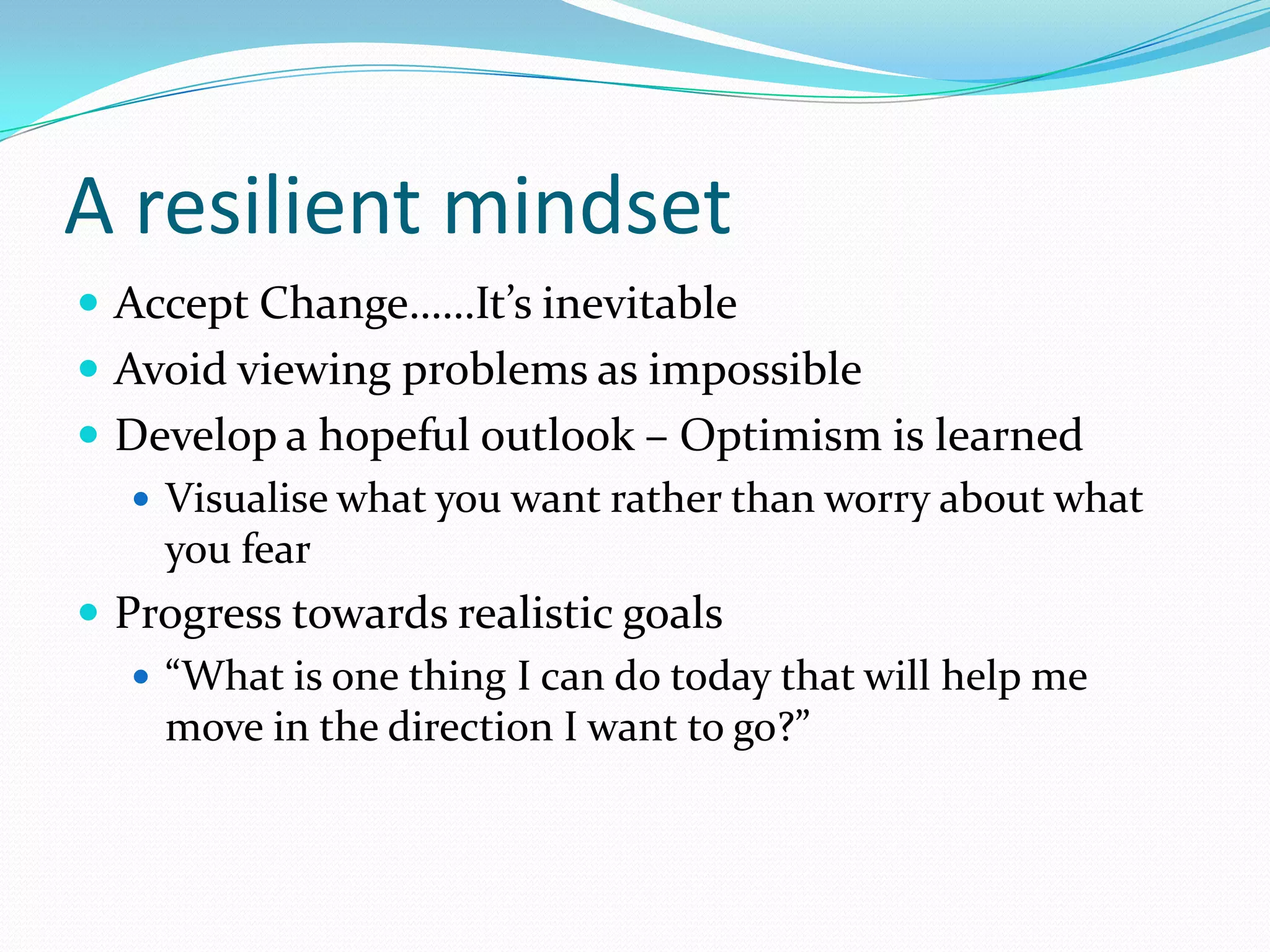 A resilient mindset
 Accept Change……It’s inevitable
 Avoid viewing problems as impossible
 Develop a hopeful outlook – Optimism is learned
    Visualise what you want rather than worry about what
     you fear
 Progress towards realistic goals
    “What is one thing I can do today that will help me
     move in the direction I want to go?”
 