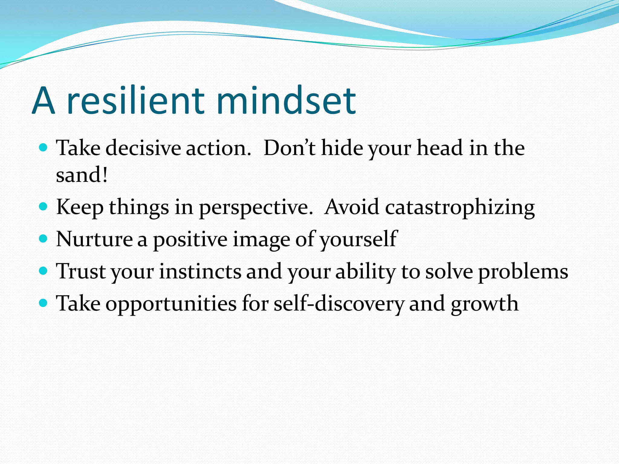 A resilient mindset
 Take decisive action. Don’t hide your head in the
    sand!
   Keep things in perspective. Avoid catastrophizing
   Nurture a positive image of yourself
   Trust your instincts and your ability to solve problems
   Take opportunities for self-discovery and growth
 