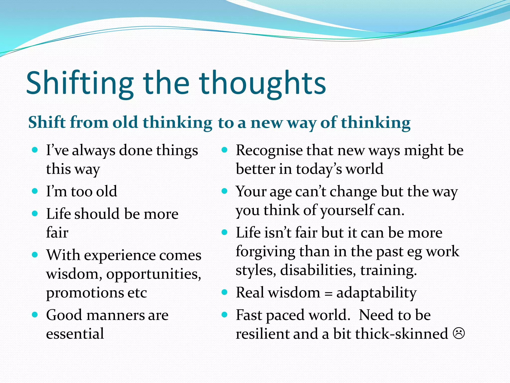 Shifting the thoughts
Shift from old thinking to a new way of thinking
 I’ve always done things     Recognise that new ways might be
    this way                     better in today’s world
   I’m too old                 Your age can’t change but the way
   Life should be more          you think of yourself can.
    fair                        Life isn’t fair but it can be more
   With experience comes        forgiving than in the past eg work
    wisdom, opportunities,       styles, disabilities, training.
    promotions etc              Real wisdom = adaptability
   Good manners are            Fast paced world. Need to be
    essential                    resilient and a bit thick-skinned 
 