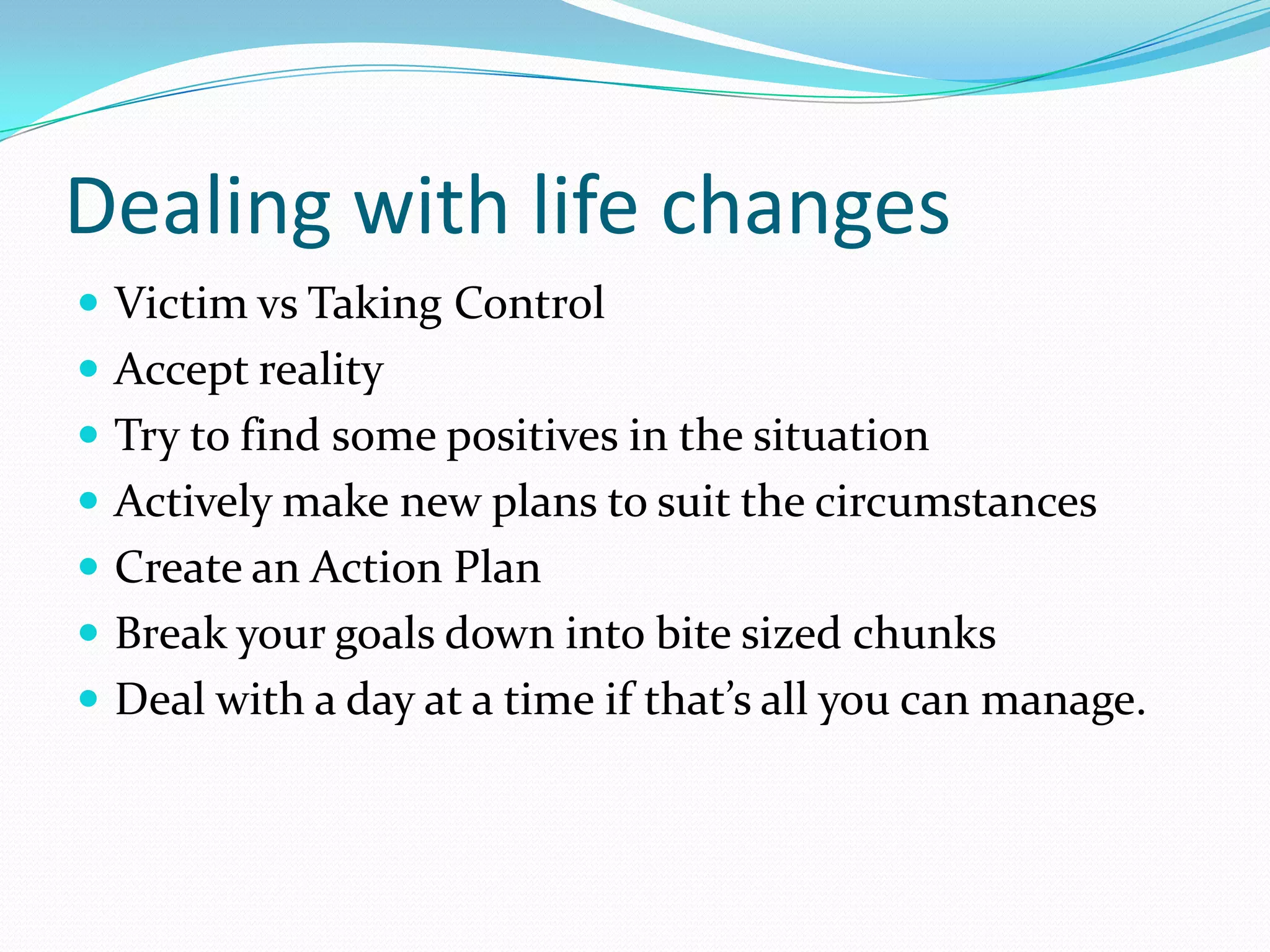 Dealing with life changes
 Victim vs Taking Control
 Accept reality
 Try to find some positives in the situation
 Actively make new plans to suit the circumstances
 Create an Action Plan
 Break your goals down into bite sized chunks
 Deal with a day at a time if that’s all you can manage.
 
