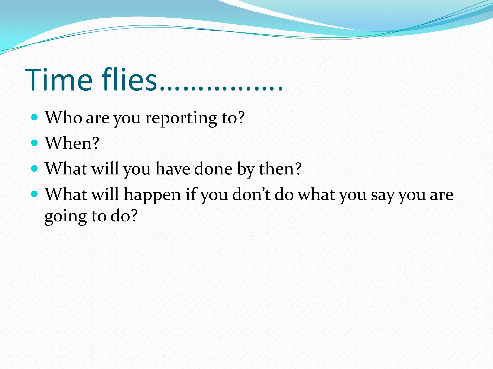 Time flies…………….
 Who are you reporting to?
 When?
 What will you have done by then?
 What will happen if you don’t do what you say you are
 going to do?
 