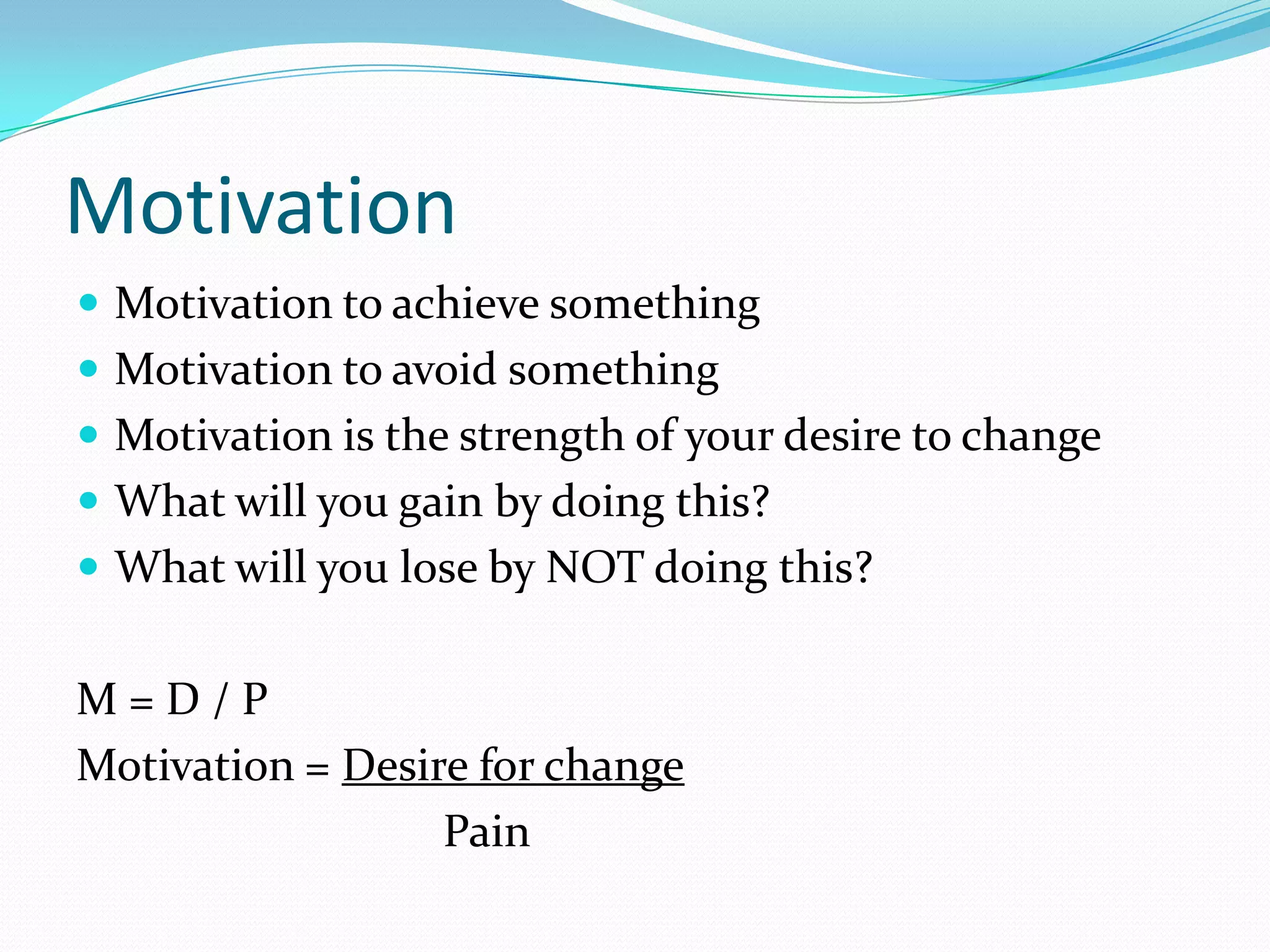 Motivation
 Motivation to achieve something
 Motivation to avoid something
 Motivation is the strength of your desire to change
 What will you gain by doing this?
 What will you lose by NOT doing this?


M=D/P
Motivation = Desire for change
                  Pain
 