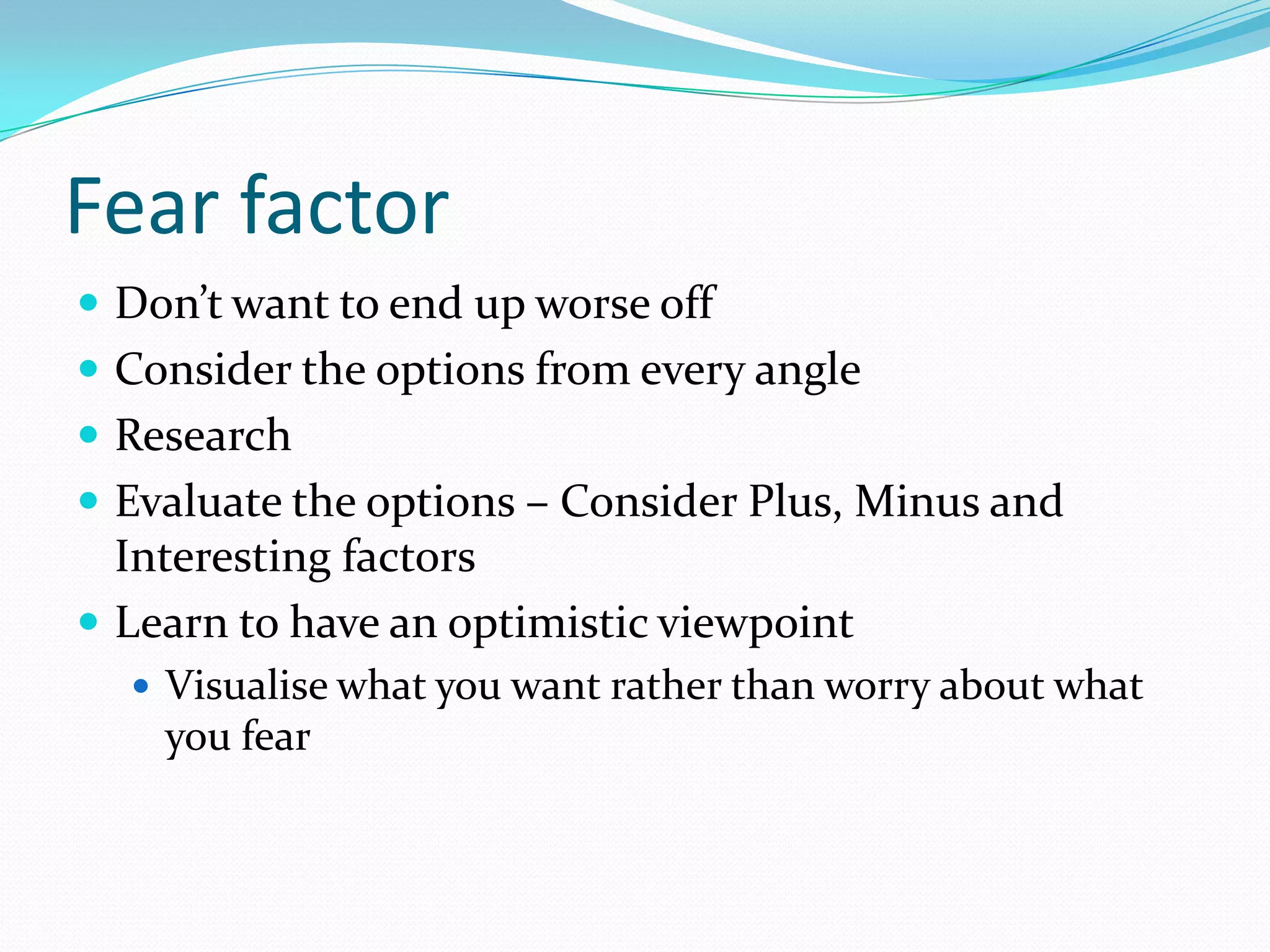 Fear factor
 Don’t want to end up worse off
 Consider the options from every angle
 Research
 Evaluate the options – Consider Plus, Minus and
  Interesting factors
 Learn to have an optimistic viewpoint
   Visualise what you want rather than worry about what
    you fear
 