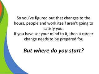 So you’ve figured out that changes to the
hours, people and work itself aren’t going to
satisfy you.
If you have set your mind to it, then a career
change needs to be prepared for.
But where do you start?
 