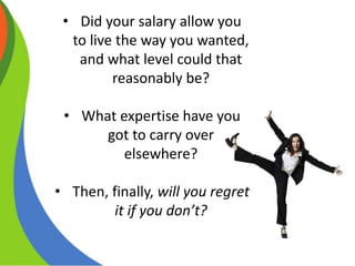 • Did your salary allow you
to live the way you wanted,
and what level could that
reasonably be?
• What expertise have you
got to carry over
elsewhere?
• Then, finally, will you regret
it if you don’t?
 