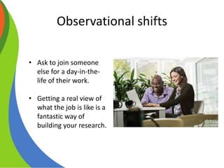 Observational shifts
• Ask to join someone
else for a day-in-the-
life of their work.
• Getting a real view of
what the job is like is a
fantastic way of
building your research.
 