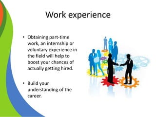 Work experience
• Obtaining part-time
work, an internship or
voluntary experience in
the field will help to
boost your chances of
actually getting hired.
• Build your
understanding of the
career.
 