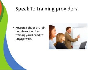 Speak to training providers
• Research about the job,
but also about the
training you’ll need to
engage with.
 