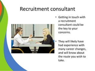 Recruitment consultant
• Getting in touch with
a recruitment
consultant could be
the key to your
concerns.
• They will likely have
had experience with
many career changes,
and will know about
the route you wish to
take.
 