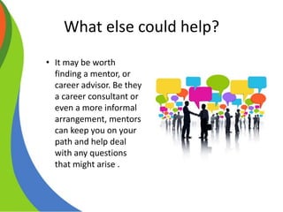 What else could help?
• It may be worth
finding a mentor, or
career advisor. Be they
a career consultant or
even a more informal
arrangement, mentors
can keep you on your
path and help deal
with any questions
that might arise .
 