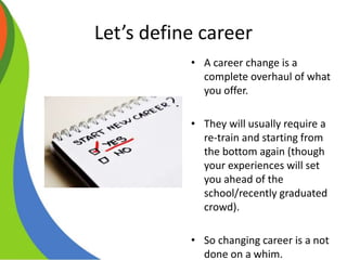Let’s define career
• A career change is a
complete overhaul of what
you offer.
• They will usually require a
re-train and starting from
the bottom again (though
your experiences will set
you ahead of the
school/recently graduated
crowd).
• So changing career is a not
done on a whim.
 