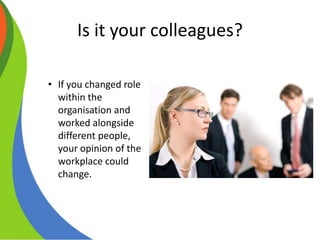 Is it your colleagues?
• If you changed role
within the
organisation and
worked alongside
different people,
your opinion of the
workplace could
change.
 