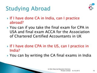  If I have done CA in India, can I practice
abroad?
 You can if you take the final exam for CPA in
USA and final exam ACCA for the Association
of Chartered Certified Accountants in UK
 If I have done CPA in the US, can I practice in
India?
 You can by writing the CA final exams in India
8/10/2015
(c) One Step Up Education Services
Private Limited 16
 