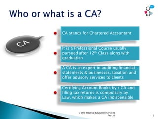 © One Step Up Education Services
Pvt Ltd 2
CA stands for Chartered Accountant
It is a Professional Course usually
pursued after 12th Class along with
graduation
A CA is an expert in auditing financial
statements & businesses, taxation and
offer advisory services to clients
Certifying Account Books by a CA and
filing tax returns is compulsory by
Law, which makes a CA indispensible
 