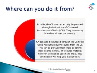 © One Step Up Education Services
Pvt Ltd 3
In India, the CA course can only be pursued
through the Institute of Chartered
Accountants of India (ICAI). They have many
branches all over the country.
CA can also be pursued through the Certified
Public Accountant (CPA) course from the US.
This can be pursued from India by taking
these exams in India. The course material,
however, will not be specific to India. IFRS
certification will help you in your work.
 