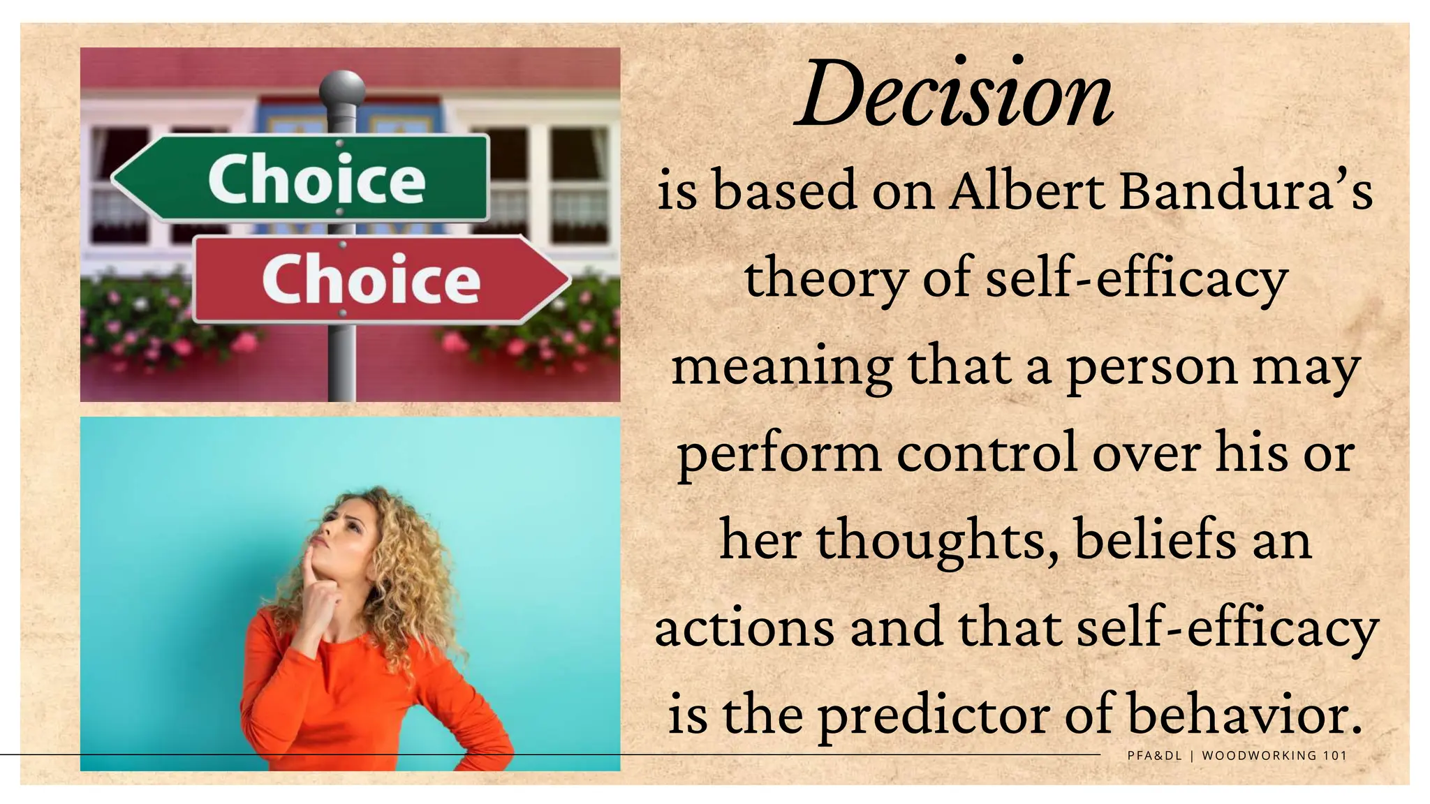 P F A & D L | W O O D W O R K I N G 1 0 1
Decision
is based on Albert Bandura’s
theory of self-efficacy
meaning that a person may
perform control over his or
her thoughts, beliefs an
actions and that self-efficacy
is the predictor of behavior.
 