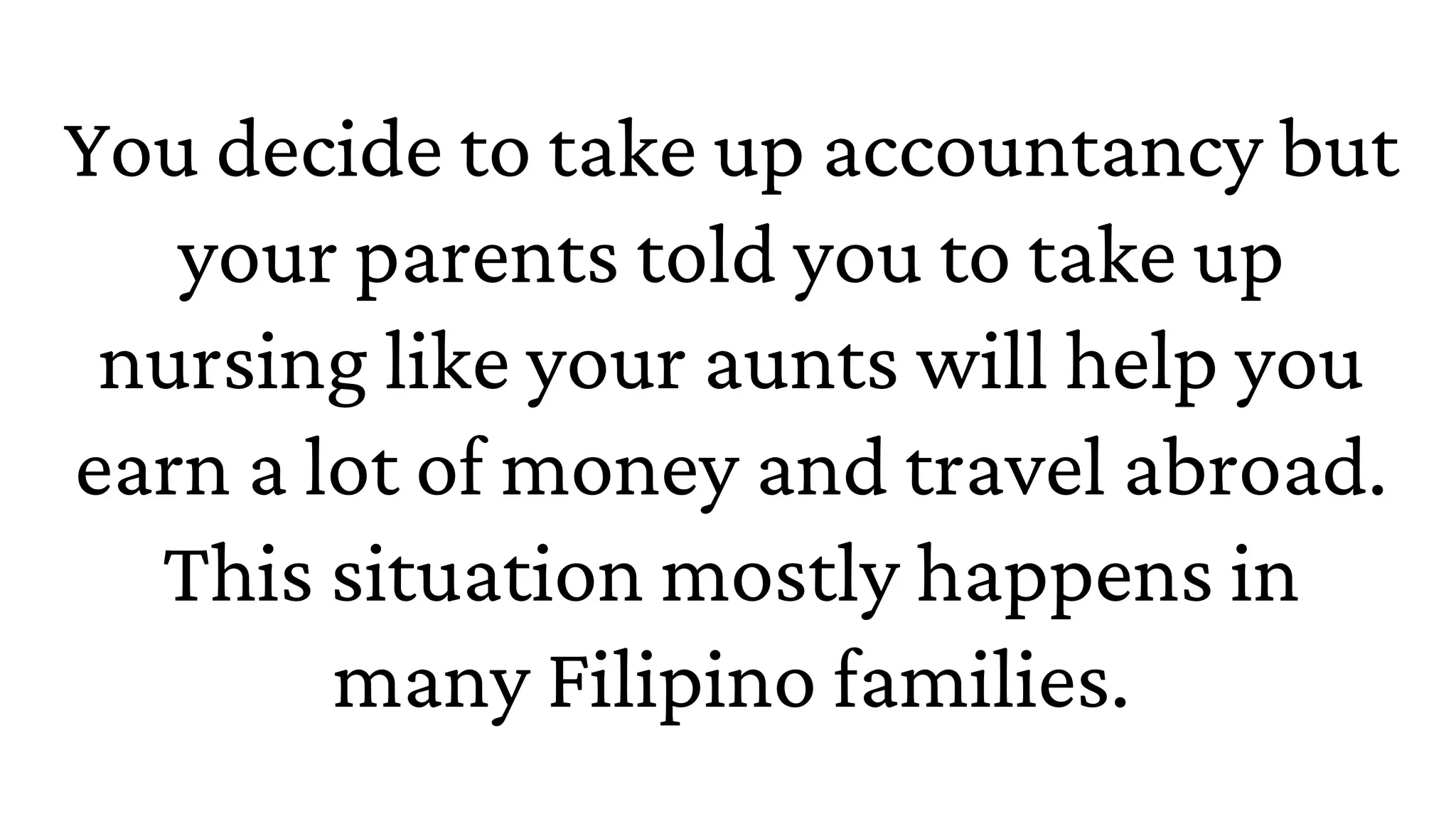 You decide to take up accountancy but
your parents told you to take up
nursing like your aunts will help you
earn a lot of money and travel abroad.
This situation mostly happens in
many Filipino families.
 