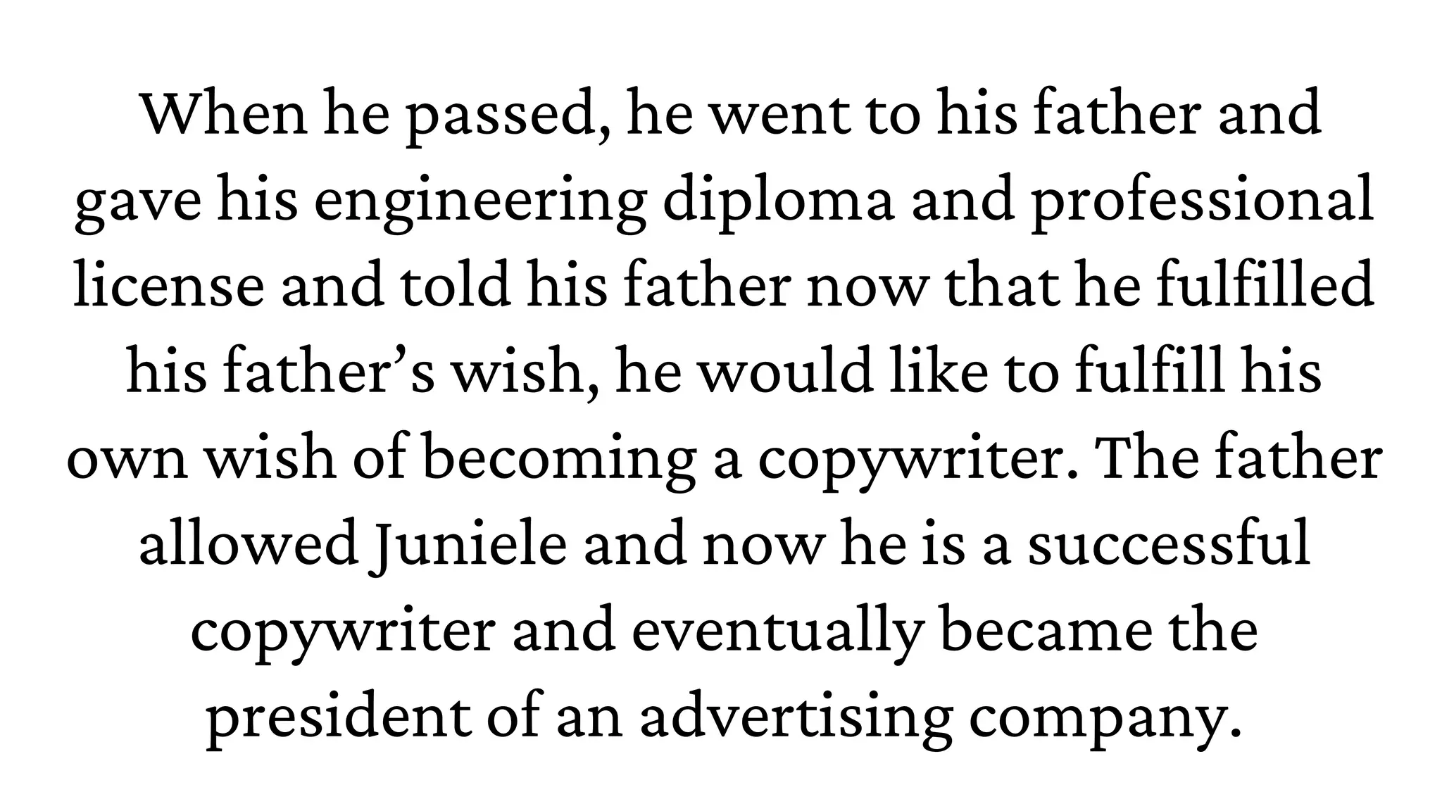 When he passed, he went to his father and
gave his engineering diploma and professional
license and told his father now that he fulfilled
his father’s wish, he would like to fulfill his
own wish of becoming a copywriter. The father
allowed Juniele and now he is a successful
copywriter and eventually became the
president of an advertising company.
 