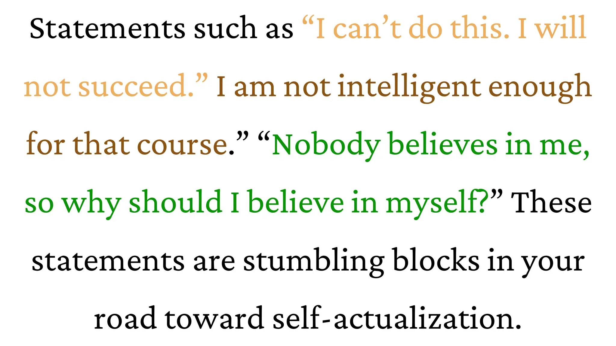 Statements such as “I can’t do this. I will
not succeed.” I am not intelligent enough
for that course.” “Nobody believes in me,
so why should I believe in myself?” These
statements are stumbling blocks in your
road toward self-actualization.
 