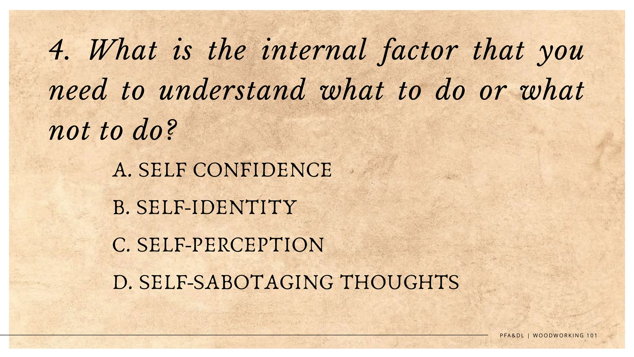 4. What is the internal factor that you
need to understand what to do or what
not to do?
A. SELF CONFIDENCE
B. SELF-IDENTITY
C. SELF-PERCEPTION
D. SELF-SABOTAGING THOUGHTS
P F A & D L | W O O D W O R K I N G 1 0 1
 