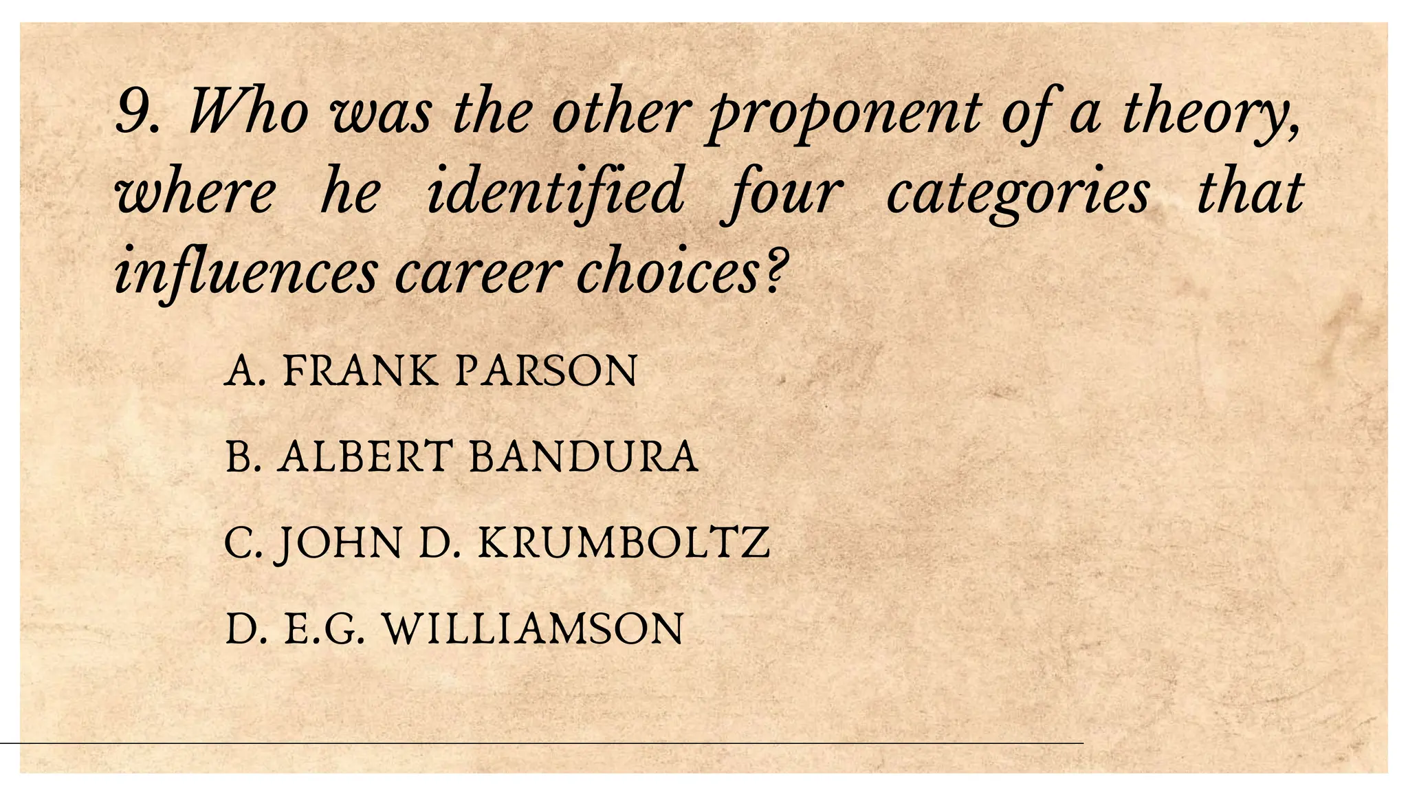 9. Who was the other proponent of a theory,
where he identified four categories that
influences career choices?
A. FRANK PARSON
B. ALBERT BANDURA
C. JOHN D. KRUMBOLTZ
D. E.G. WILLIAMSON
 