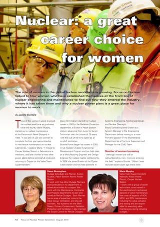 Nuclear: a great
  career choice
     for women

The role of women in the global nuclear workforce is growing. Focus on Nuclear
talked to four women who have established themselves at the front line of
nuclear engineering and maintenance to find out how they entered the industry,
where it has taken them and why a nuclear power plant is a great place for
women to work.

By Joanne McIntyre



T
     hree of the women I spoke to joined        Dawn Birmingham started her nuclear          Systems Engineering, Mechanical Design
     the nuclear workforce as graduates         career in 1983 in the Radiation Protection   and Nuclear Oversight.
     while the fourth, Marie Murphy,            department at Exelon’s Peach Bottom          Becky Salvadore joined Exelon as a
started out in nuclear maintenance              station, advancing from Junior to Senior     System Manager in the Engineering
at the Portsmouth Navel Shipyard in             Technician over the course of 25 years,      Department before moving to a more
1984. “I was one of just two women to           with the bulk of her time spent as an        front line position in the Maintenance
complete the four year apprenticeship           on-shift technician.                         Department as a First Line Supervisor and
in mechanical maintenance on nuclear            Brooke Porras began her career in 2003       Manager for the CMO Team.
submarines,” explains Marie. “I moved to        in GE Nuclear’s Edison Engineering
Cooper Nuclear Station in Nebraska as a         Development Program and has held roles       Number of women increasing
mechanic, and later worked at two other         as a Manufacturing Engineer and Design       “Although women are still far
power plants before coming full circle and      Engineer for nuclear reactor components.     outnumbered by men, more are entering
returning to Copper as the Valve Team           In 2006 she joined Exelon at the Oyster      the field,” explains Brooke. “When I was
Superintendent.”                                Creek station and has held positions in      recruited seven years ago there were


                                  Dawn Birmingham                                                           Marie Murphy
                                  Outage Scheduler and Planner, Exelon                                      Valve Team Superintendent,
                                  Nuclear, Peach Bottom Atomic Power                                        Nebraska Public Power
                                  Station                                                                   District, Cooper Nuclear
                                  “I work with five other Outage Planners                                   Station
                                  and Schedulers in my department to                                        “I work with a group of seven
                                  schedule activities for outages. We                                       technicians cross trained in
                                  work with the Maintenance, Contractor                                     the electrical and mechanical
                                  and Projects departments to plan and                                      aspects of valve maintenance.
                                  schedule Refuel Outages. Each Planner                                     We cover all aspects of AOV,
                                  has an area of expertise; mine is the                                     MOV, and SOV maintenance
                                  Valve Group, Ventilation, and Drywell                                     including the valve, actuator,
                                  activities. My systems are the Main                                       and testing and are respon-
                                  Steam, Primary Containment, Radiation                                     sible for executing valve
                                  Protection and Ventilation. I also maintain                               maintenance during refueling
                                  the Scope Control for Refuel Outages.”                                    outages.”


12    Focus on Nuclear Power Generation, August 2010
 