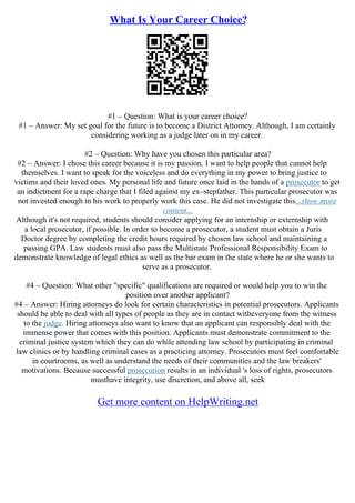 What Is Your Career Choice?
#1 – Question: What is your career choice?
#1 – Answer: My set goal for the future is to become a District Attorney. Although, I am certainly
considering working as a judge later on in my career.
#2 – Question: Why have you chosen this particular area?
#2 – Answer: I chose this career because it is my passion. I want to help people that cannot help
themselves. I want to speak for the voiceless and do everything in my power to bring justice to
victims and their loved ones. My personal life and future once laid in the hands of a prosecutor to get
an indictment for a rape charge that I filed against my ex–stepfather. This particular prosecutor was
not invested enough in his work to properly work this case. He did not investigate this...show more
content...
Although it's not required, students should consider applying for an internship or externship with
a local prosecutor, if possible. In order to become a prosecutor, a student must obtain a Juris
Doctor degree by completing the credit hours required by chosen law school and maintaining a
passing GPA. Law students must also pass the Multistate Professional Responsibility Exam to
demonstrate knowledge of legal ethics as well as the bar exam in the state where he or she wants to
serve as a prosecutor.
#4 – Question: What other "specific" qualifications are required or would help you to win the
position over another applicant?
#4 – Answer: Hiring attorneys do look for certain characteristics in potential prosecutors. Applicants
should be able to deal with all types of people as they are in contact witheveryone from the witness
to the judge. Hiring attorneys also want to know that an applicant can responsibly deal with the
immense power that comes with this position. Applicants must demonstrate commitment to the
criminal justice system which they can do while attending law school by participating in criminal
law clinics or by handling criminal cases as a practicing attorney. Prosecutors must feel comfortable
in courtrooms, as well as understand the needs of their communities and the law breakers'
motivations. Because successful prosecution results in an individual 's loss of rights, prosecutors
musthave integrity, use discretion, and above all, seek
Get more content on HelpWriting.net
 
