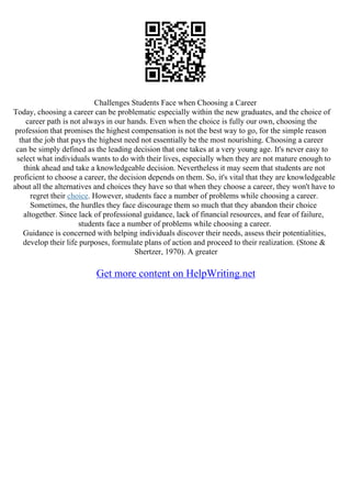 Challenges Students Face when Choosing a Career
Today, choosing a career can be problematic especially within the new graduates, and the choice of
career path is not always in our hands. Even when the choice is fully our own, choosing the
profession that promises the highest compensation is not the best way to go, for the simple reason
that the job that pays the highest need not essentially be the most nourishing. Choosing a career
can be simply defined as the leading decision that one takes at a very young age. It's never easy to
select what individuals wants to do with their lives, especially when they are not mature enough to
think ahead and take a knowledgeable decision. Nevertheless it may seem that students are not
proficient to choose a career, the decision depends on them. So, it's vital that they are knowledgeable
about all the alternatives and choices they have so that when they choose a career, they won't have to
regret their choice. However, students face a number of problems while choosing a career.
Sometimes, the hurdles they face discourage them so much that they abandon their choice
altogether. Since lack of professional guidance, lack of financial resources, and fear of failure,
students face a number of problems while choosing a career.
Guidance is concerned with helping individuals discover their needs, assess their potentialities,
develop their life purposes, formulate plans of action and proceed to their realization. (Stone &
Shertzer, 1970). A greater
Get more content on HelpWriting.net
 