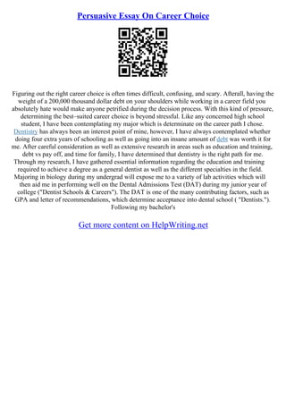 Persuasive Essay On Career Choice
Figuring out the right career choice is often times difficult, confusing, and scary. Afterall, having the
weight of a 200,000 thousand dollar debt on your shoulders while working in a career field you
absolutely hate would make anyone petrified during the decision process. With this kind of pressure,
determining the best–suited career choice is beyond stressful. Like any concerned high school
student, I have been contemplating my major which is determinate on the career path I chose.
Dentistry has always been an interest point of mine, however, I have always contemplated whether
doing four extra years of schooling as well as going into an insane amount of debt was worth it for
me. After careful consideration as well as extensive research in areas such as education and training,
debt vs pay off, and time for family, I have determined that dentistry is the right path for me.
Through my research, I have gathered essential information regarding the education and training
required to achieve a degree as a general dentist as well as the different specialties in the field.
Majoring in biology during my undergrad will expose me to a variety of lab activities which will
then aid me in performing well on the Dental Admissions Test (DAT) during my junior year of
college ("Dentist Schools & Careers"). The DAT is one of the many contributing factors, such as
GPA and letter of recommendations, which determine acceptance into dental school ( "Dentists.").
Following my bachelor's
Get more content on HelpWriting.net
 