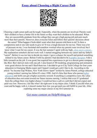 Essay about Choosing a Right Career Path
Choosing a right career path can be tough. Especially, when the parents are involved. Parents want
their children to have a better life in the future so they want their children to be educated. When
they are successfully graduate from the college they can get a high paying job and earn much
more than their parents. However, does everyone listen and follow their parents' decisions about
the career? What happen if kids didn't want what their parents told them to do? Is there a
compromise and or one side needs to give in? It was a tough decision for me too. There was a lot
of pressure on me. I was hesitated and somehow worried when my parents were involved, but I
knew what I want for my career. It was the last summer I spent with my high...show more content...
My explanation somehow did not work well. I started struggling between my career and my father's
"career". Before it was too late to decide my major, I gave a chance for myself and picked something
related to my future career. Before I told my parents I had decided to be a graphic designer, I did a
little research on the job. It was good, but required lots experiences to get in a decent game company
like Riot. But I did not stick with one job. I also heard of 3D modeling, programming and animation
were good choices for me and I liked them too. I decided to go to City Tech College for four years
education in Emerging Media major and I hoped I could get a job I like to do. According to the
article "As Income Gap Widens, New York Grows Apart" written by James Parrott, college educated
young workers' earning has fallen 6% since 1990. And it's false that those who pursue higher
education and skills can get a higher economic reword. Everything is competitive now; the value
of education does not count toward our future income earning. I realize that even if I graduated
from the college there was higher chance I would not have a job or a job that I did not expect and
paid very low. However, I do like what I do right now in my major class. I think if you did what you
want and be happy with it, it doesn't matter how low you get paid you still fulfill in your life. After
exploring some my major classes in my first semester in
Get more content on HelpWriting.net
 