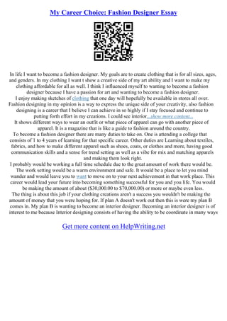 My Career Choice: Fashion Designer Essay
In life I want to become a fashion designer. My goals are to create clothing that is for all sizes, ages,
and genders. In my clothing I want t show a creative side of my art ability and I want to make my
clothing affordable for all as well. I think I influenced myself to wanting to become a fashion
designer because I have a passion for art and wanting to become a fashion designer.
I enjoy making sketches of clothing that one day will hopefully be available in stores all over.
Fashion designing in my opinion is a way to express the unique side of your creativity, also fashion
designing is a career that I believe I can achieve in so highly if I stay focused and continue to
putting forth effort in my creations. I could see interior...show more content...
It shows different ways to wear an outfit or what piece of apparel can go with another piece of
apparel. It is a magazine that is like a guide to fashion around the country.
To become a fashion designer there are many duties to take on. One is attending a college that
consists of 1 to 4 years of learning for that specific career. Other duties are Learning about textiles,
fabrics, and how to make different apparel such as shoes, coats, or clothes and more, having good
communication skills and a sense for trend setting as well as a vibe for mix and matching apparels
and making them look right.
I probably would be working a full time schedule due to the great amount of work there would be.
The work setting would be a warm environment and safe. It would be a place to let you mind
wander and would leave you to want to move on to your next achievement in that work place. This
career would lead your future into becoming something successful for you and you life. You would
be making the amount of about ($30,000.00 to $70,000.00) or more or maybe even less.
The thing is about this job if your clothing creations aren't a success you wouldn't be making the
amount of money that you were hoping for. If plan A doesn't work out then this is were my plan B
comes in. My plan B is wanting to become an interior designer. Becoming an interior designer is of
interest to me because Interior designing consists of having the ability to be coordinate in many ways
Get more content on HelpWriting.net
 