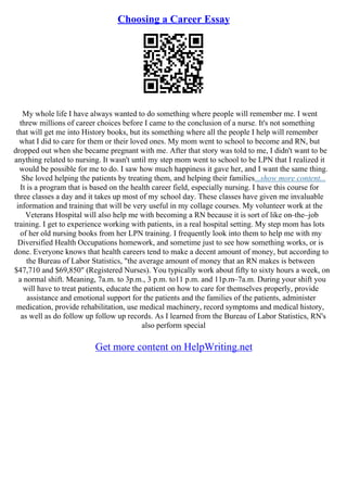 Choosing a Career Essay
My whole life I have always wanted to do something where people will remember me. I went
threw millions of career choices before I came to the conclusion of a nurse. It's not something
that will get me into History books, but its something where all the people I help will remember
what I did to care for them or their loved ones. My mom went to school to become and RN, but
dropped out when she became pregnant with me. After that story was told to me, I didn't want to be
anything related to nursing. It wasn't until my step mom went to school to be LPN that I realized it
would be possible for me to do. I saw how much happiness it gave her, and I want the same thing.
She loved helping the patients by treating them, and helping their families...show more content...
It is a program that is based on the health career field, especially nursing. I have this course for
three classes a day and it takes up most of my school day. These classes have given me invaluable
information and training that will be very useful in my collage courses. My volunteer work at the
Veterans Hospital will also help me with becoming a RN because it is sort of like on–the–job
training. I get to experience working with patients, in a real hospital setting. My step mom has lots
of her old nursing books from her LPN training. I frequently look into them to help me with my
Diversified Health Occupations homework, and sometime just to see how something works, or is
done. Everyone knows that health careers tend to make a decent amount of money, but according to
the Bureau of Labor Statistics, "the average amount of money that an RN makes is between
$47,710 and $69,850" (Registered Nurses). You typically work about fifty to sixty hours a week, on
a normal shift. Meaning, 7a.m. to 3p.m., 3 p.m. to11 p.m. and 11p.m–7a.m. During your shift you
will have to treat patients, educate the patient on how to care for themselves properly, provide
assistance and emotional support for the patients and the families of the patients, administer
medication, provide rehabilitation, use medical machinery, record symptoms and medical history,
as well as do follow up follow up records. As I learned from the Bureau of Labor Statistics, RN's
also perform special
Get more content on HelpWriting.net
 