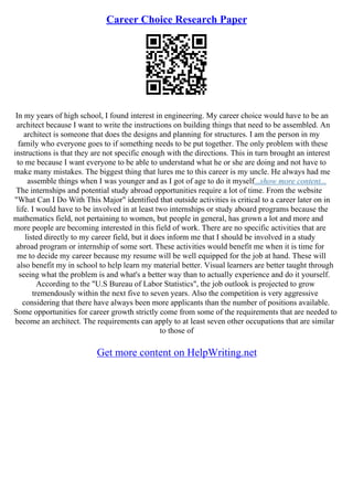 Career Choice Research Paper
In my years of high school, I found interest in engineering. My career choice would have to be an
architect because I want to write the instructions on building things that need to be assembled. An
architect is someone that does the designs and planning for structures. I am the person in my
family who everyone goes to if something needs to be put together. The only problem with these
instructions is that they are not specific enough with the directions. This in turn brought an interest
to me because I want everyone to be able to understand what he or she are doing and not have to
make many mistakes. The biggest thing that lures me to this career is my uncle. He always had me
assemble things when I was younger and as I got of age to do it myself...show more content...
The internships and potential study abroad opportunities require a lot of time. From the website
"What Can I Do With This Major" identified that outside activities is critical to a career later on in
life. I would have to be involved in at least two internships or study aboard programs because the
mathematics field, not pertaining to women, but people in general, has grown a lot and more and
more people are becoming interested in this field of work. There are no specific activities that are
listed directly to my career field, but it does inform me that I should be involved in a study
abroad program or internship of some sort. These activities would benefit me when it is time for
me to decide my career because my resume will be well equipped for the job at hand. These will
also benefit my in school to help learn my material better. Visual learners are better taught through
seeing what the problem is and what's a better way than to actually experience and do it yourself.
According to the "U.S Bureau of Labor Statistics", the job outlook is projected to grow
tremendously within the next five to seven years. Also the competition is very aggressive
considering that there have always been more applicants than the number of positions available.
Some opportunities for career growth strictly come from some of the requirements that are needed to
become an architect. The requirements can apply to at least seven other occupations that are similar
to those of
Get more content on HelpWriting.net
 