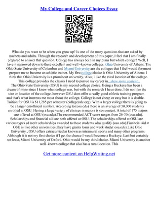 My College and Career Choices Essay
What do you want to be when you grow up? Is one of the many questions that are asked by
teachers and adults. Through the research and development of this paper, I feel that I am finally
prepared to answer that question. College has always been in my plans but which college? Well, I
have it narrowed down to three excellent and well –known colleges. Ohio University of Athens, The
Ohio State University of Columbus and Miami University are the colleges that I feel would foremost
prepare me to become an athletic trainer. My first college choice is Ohio University of Athens; I
think that Ohio University is a prominent university. Also, I like the rural location of the college.
This college provides the classes I need to pursue my career in...show more content...
The Ohio State University (OSU) is my second college choice. Being a Buckeye has been a
dream of mine since I knew what college was, but with the research I have done, I do not like the
size or location of the college, however OSU does offer a really good athletic training program
and that's what interests me most about the college. College is not cheap or easy but it is doable.
Tuition for OSU is $11,285 per semester (collegecalc.org). With a larger college there is going to
be a larger enrollment number. According to (osu.edu) there is an average of 50,000 students
enrolled at OSU. Having a large variety of choices in majors is convenient. A total of 175 majors
are offered at OSU (osu.edu).The recommended ACT score ranges from 26–30 (osu.edu).
Scholarships and financial aid are both offered at OSU. The scholarships offered at OSU are
various types of merit scholarships awarded to those students who qualify (osu.edu).Financial aid at
OSU is like other universities ,they have grants loans and work study( osu.edu).Like Ohio
University , OSU offers extracurricular known as intramural sports and many other programs.
Although it is not my first choice if I get the chance I would become a Buckeye. Last but certainly
not least, Miami University of Oxford, Ohio would be my third choice. Miami University is another
well–known college that also has a rural location. This
Get more content on HelpWriting.net
 