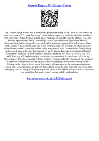 Career Essay : My Career Choice
My Career Choice When I was in elementary, I remember being asked: "what do you want to be
when you grow up?" I remember saying" I want to be a singer or a professional dancer and dance
with celebrities." When I was in middle school I realized I wanted to be in the Medical Field and
become a pediatrician. Once I started high school, I joined Dinuba High school Medical
Academy through this program I got so much information and opportunities' to learn more about
what I wanted to be. Even though I was in this program, and I was meeting a lot of professionals'
with different careers I remember still not really being sure of what I wanted to be. Finally, in my
junior year, I made a decision that changed my career choice, I decided to volunteer at Reedley
Hospital this made me realize I wanted to become a Midwife, But what's a Midwife you say?
well, this essay will explain and give answers to your questions. As mentioned before in my
Junior year of high school I decide to Join a volunteer program at Reedley hospital, I was assigned
to help with the labor and delivery section, while volunteering I was allowed to help out in a
delivery, while being in the room my duty was to tell doctors when the next contraction was
coming and I would also hold the patient's leg and help her push, when I saw the baby being born
and crying I was so happy, I felt something inside of me, I didn't know how to explain it, but it was
just something that made realize I wanted to help mothers bring
Get more content on HelpWriting.net
 