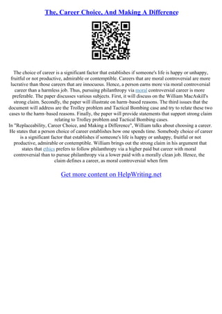 The, Career Choice, And Making A Difference
The choice of career is a significant factor that establishes if someone's life is happy or unhappy,
fruitful or not productive, admirable or contemptible. Careers that are moral controversial are more
lucrative than those careers that are innocuous. Hence, a person earns more via moral controversial
career than a harmless job. Thus, pursuing philanthropy via moral controversial career is more
preferable. The paper discusses various subjects. First, it will discuss on the William MacAskill's
strong claim. Secondly, the paper will illustrate on harm–based reasons. The third issues that the
document will address are the Trolley problem and Tactical Bombing case and try to relate these two
cases to the harm–based reasons. Finally, the paper will provide statements that support strong claim
relating to Trolley problem and Tactical Bombing cases.
In "Replaceability, Career Choice, and Making a Difference", William talks about choosing a career.
He states that a person choice of career establishes how one spends time. Somebody choice of career
is a significant factor that establishes if someone's life is happy or unhappy, fruitful or not
productive, admirable or contemptible. William brings out the strong claim in his argument that
states that ethics prefers to follow philanthropy via a higher paid but career with moral
controversial than to pursue philanthropy via a lower paid with a morally clean job. Hence, the
claim defines a career, as moral controversial when firm
Get more content on HelpWriting.net
 