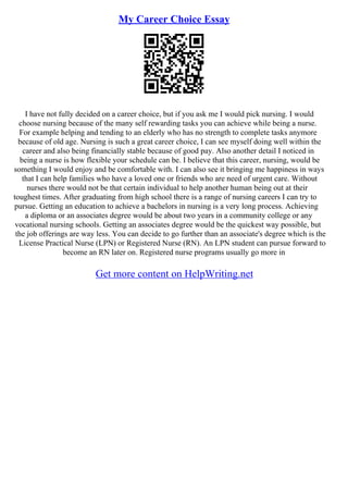 My Career Choice Essay
I have not fully decided on a career choice, but if you ask me I would pick nursing. I would
choose nursing because of the many self rewarding tasks you can achieve while being a nurse.
For example helping and tending to an elderly who has no strength to complete tasks anymore
because of old age. Nursing is such a great career choice, I can see myself doing well within the
career and also being financially stable because of good pay. Also another detail I noticed in
being a nurse is how flexible your schedule can be. I believe that this career, nursing, would be
something I would enjoy and be comfortable with. I can also see it bringing me happiness in ways
that I can help families who have a loved one or friends who are need of urgent care. Without
nurses there would not be that certain individual to help another human being out at their
toughest times. After graduating from high school there is a range of nursing careers I can try to
pursue. Getting an education to achieve a bachelors in nursing is a very long process. Achieving
a diploma or an associates degree would be about two years in a community college or any
vocational nursing schools. Getting an associates degree would be the quickest way possible, but
the job offerings are way less. You can decide to go further than an associate's degree which is the
License Practical Nurse (LPN) or Registered Nurse (RN). An LPN student can pursue forward to
become an RN later on. Registered nurse programs usually go more in
Get more content on HelpWriting.net
 