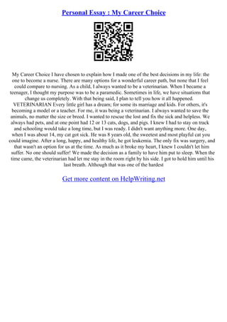 Personal Essay : My Career Choice
My Career Choice I have chosen to explain how I made one of the best decisions in my life: the
one to become a nurse. There are many options for a wonderful career path, but none that I feel
could compare to nursing. As a child, I always wanted to be a veterinarian. When I became a
teenager, I thought my purpose was to be a paramedic. Sometimes in life, we have situations that
change us completely. With that being said, I plan to tell you how it all happened.
VETERINARIAN Every little girl has a dream; for some its marriage and kids. For others, it's
becoming a model or a teacher. For me, it was being a veterinarian. I always wanted to save the
animals, no matter the size or breed. I wanted to rescue the lost and fix the sick and helpless. We
always had pets, and at one point had 12 or 13 cats, dogs, and pigs. I knew I had to stay on track
and schooling would take a long time, but I was ready. I didn't want anything more. One day,
when I was about 14, my cat got sick. He was 8 years old, the sweetest and most playful cat you
could imagine. After a long, happy, and healthy life, he got leukemia. The only fix was surgery, and
that wasn't an option for us at the time. As much as it broke my heart, I knew I couldn't let him
suffer. No one should suffer! We made the decision as a family to have him put to sleep. When the
time came, the veterinarian had let me stay in the room right by his side. I got to hold him until his
last breath. Although that was one of the hardest
Get more content on HelpWriting.net
 