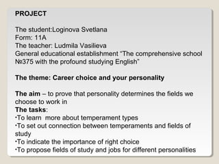 PROJECT 
The student:Loginova Svetlana 
Form: 11A 
The teacher: Ludmila Vasilieva 
General educational establishment “The comprehensive school 
№375 with the profound studying English” 
The theme: Career choice and your personality 
The aim – to prove that personality determines the fields we 
choose to work in 
The tasks: 
•To learn more about temperament types 
•To set out connection between temperaments and fields of 
study 
•To indicate the importance of right choice 
•To propose fields of study and jobs for different personalities 
 