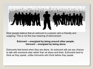 Most people believe that an extrovert is a person who is friendly and 
outgoing. This is not the true meaning of extroversion. 
Extrovert – energized by being around other people. 
Introvert – energized by being alone. 
Extroverts feel bored when they are alone. An extrovert will use any chance 
to talk with someone else rather than sit alone and think. Extroverts tend to 
think as they speak, unlike introverts who think before they speak. 
 