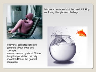 Introverts’ conversations are 
generally about ideas and 
concepts. 
Introverts make up about 60% of 
the gifted population but only 
about 25-40% of the general 
population. 
Introverts: inner world of the mind, thinking, 
exploring thoughts and feelings. 
 