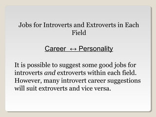 Jobs for Introverts and Extroverts in Each 
Field 
Career ↔ Personality 
It is possible to suggest some good jobs for 
introverts and extroverts within each field. 
However, many introvert career suggestions 
will suit extroverts and vice versa. 
 
