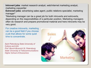 Introvert jobs: market research analyst, web/internet marketing analyst, 
marketing copywriter 
Extrovert jobs: advertising sales agent, public relations specialist, marketing 
manager* 
*Marketing manager can be a great job for both introverts and extroverts, 
depending on the responsibilities of a particular position. Marketing managers 
often do research and prepare promotional material and here introverts may be 
very good. 
For creative introverts, marketing 
can be a good field if you choose 
a job that allows for some quiet 
time to concentrate. 
Saint Petersburg State University of 
Culture and Arts 
Prof. Bonch-Bruevich St. Petersburg 
State University of Telecommunications 
Higher School of Economics 
 
