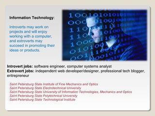 Information Technology: 
Introverts may work on 
projects and will enjoy 
working with a computer, 
and extroverts may 
succeed in promoting their 
ideas or products. 
Introvert jobs: software engineer, computer systems analyst 
Extrovert jobs: independent web developer/designer, professional tech blogger, 
entrepreneur 
Saint Petersburg State Institute of Fine Mechanics and Optics 
Saint Petersburg State Electrotechnical University 
Saint Petersburg State University of Information Technologies, Mechanics and Optics 
Saint Petersburg State Polytechnical University 
Saint Petersburg State Technological Institute 
 