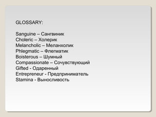 GLOSSARY: 
Sanguine – Cангвиник 
Choleric – Холерик 
Melancholic – Меланхолик 
Phlegmatic – Флегматик 
Boisterous – Шумный 
Compassionate – Сочувствующий 
Gifted - Одаренный 
Entrepreneur - Предприниматель 
Stamina - Выносливость 
 