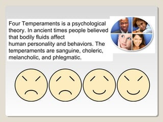 Four Temperaments is a psychological 
theory. In ancient times people believed 
that bodily fluids affect 
human personality and behaviors. The 
temperaments are sanguine, choleric, 
melancholic, and phlegmatic. 
 