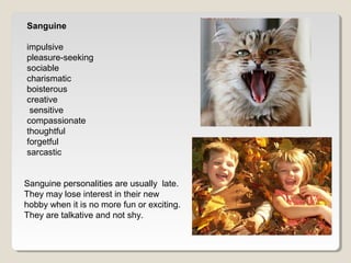 Sanguine 
impulsive 
pleasure-seeking 
sociable 
charismatic 
boisterous 
creative 
sensitive 
compassionate 
thoughtful 
forgetful 
sarcastic 
Sanguine personalities are usually late. 
They may lose interest in their new 
hobby when it is no more fun or exciting. 
They are talkative and not shy. 
 