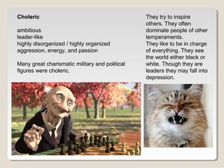 Choleric 
ambitious 
leader-like 
highly disorganized / highly organized 
aggression, energy, and passion 
Many great charismatic military and political 
figures were choleric. 
They try to inspire 
others. They often 
dominate people of other 
temperaments. 
They like to be in charge 
of everything. They see 
the world either black or 
white. Though they are 
leaders they may fall into 
depression. 
 
