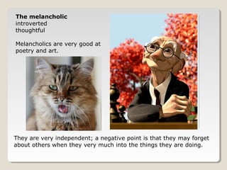 The melancholic 
introverted 
thoughtful 
Melancholics are very good at 
poetry and art. 
They are very independent; a negative point is that they may forget 
about others when they very much into the things they are doing. 
 